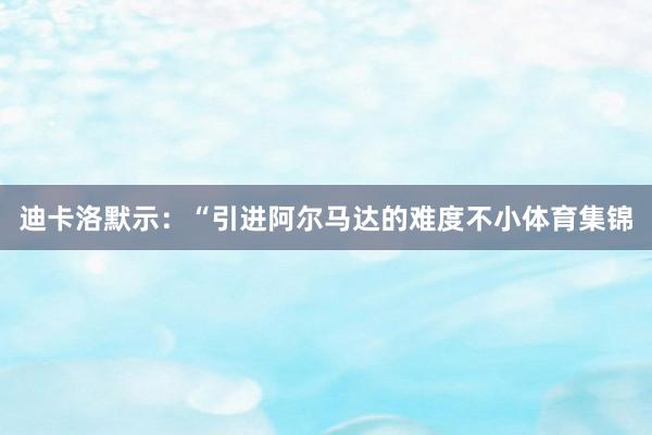 迪卡洛默示：“引进阿尔马达的难度不小体育集锦