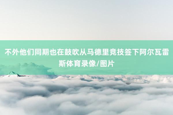 不外他们同期也在鼓吹从马德里竞技签下阿尔瓦雷斯体育录像/图片