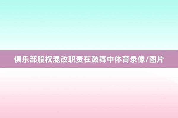 俱乐部股权混改职责在鼓舞中体育录像/图片