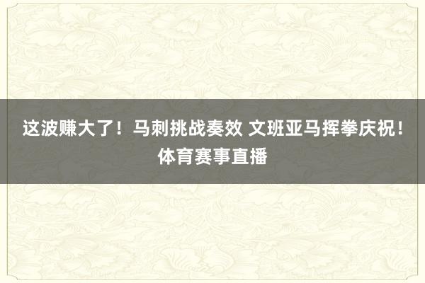 这波赚大了！马刺挑战奏效 文班亚马挥拳庆祝！体育赛事直播