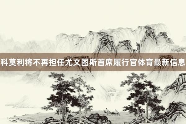 科莫利将不再担任尤文图斯首席履行官体育最新信息