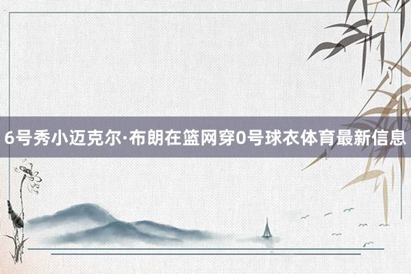 6号秀小迈克尔·布朗在篮网穿0号球衣体育最新信息