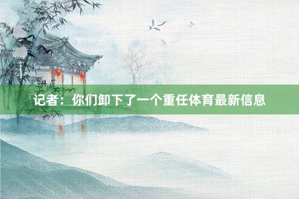 记者：你们卸下了一个重任体育最新信息