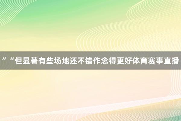 ”“但显著有些场地还不错作念得更好体育赛事直播