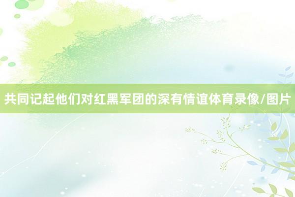 共同记起他们对红黑军团的深有情谊体育录像/图片